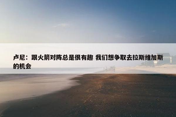 卢尼：跟火箭对阵总是很有趣 我们想争取去拉斯维加斯的机会