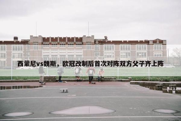 西蒙尼vs魏斯，欧冠改制后首次对阵双方父子齐上阵