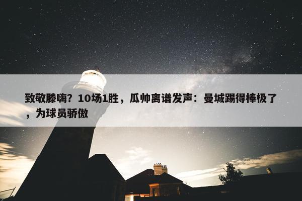 致敬滕嗨？10场1胜，瓜帅离谱发声：曼城踢得棒极了，为球员骄傲