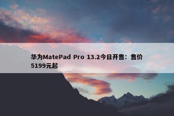 华为MatePad Pro 13.2今日开售：售价5199元起