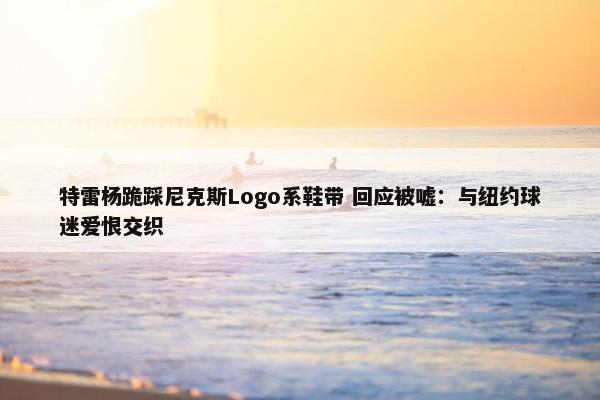 特雷杨跪踩尼克斯Logo系鞋带 回应被嘘：与纽约球迷爱恨交织