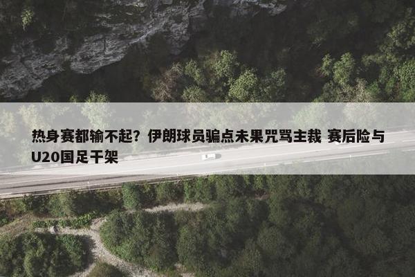 热身赛都输不起？伊朗球员骗点未果咒骂主裁 赛后险与U20国足干架