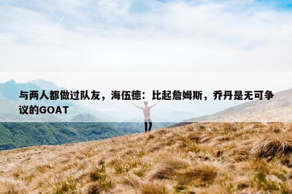 与两人都做过队友，海伍德：比起詹姆斯，乔丹是无可争议的GOAT