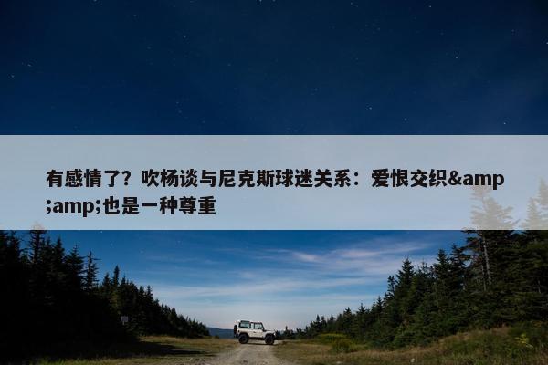 有感情了？吹杨谈与尼克斯球迷关系：爱恨交织&amp;也是一种尊重