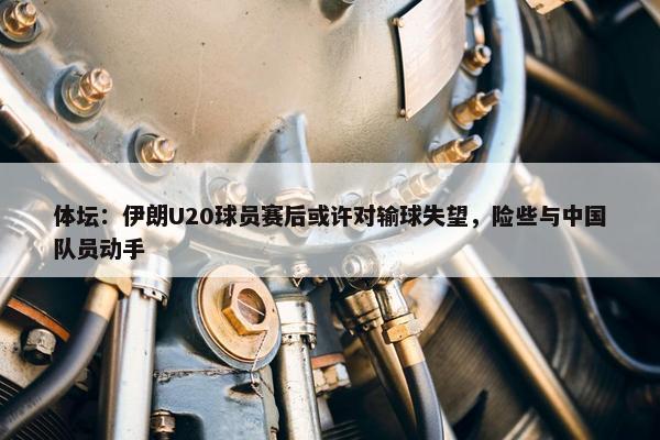 体坛：伊朗U20球员赛后或许对输球失望，险些与中国队员动手