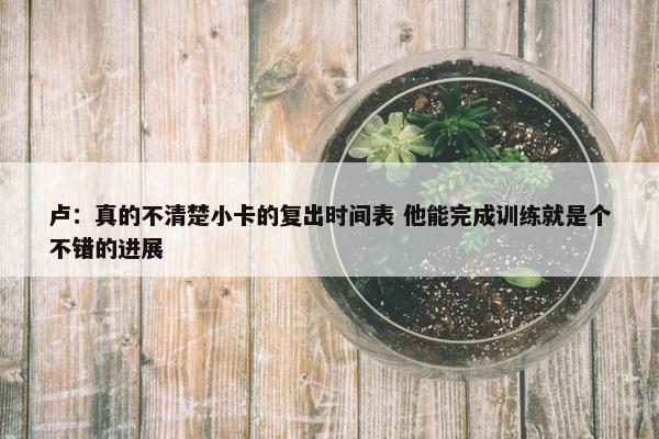 卢：真的不清楚小卡的复出时间表 他能完成训练就是个不错的进展