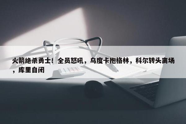 火箭绝杀勇士！全员怒吼，乌度卡抱格林，科尔转头离场，库里自闭