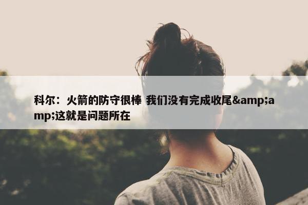 科尔：火箭的防守很棒 我们没有完成收尾&amp;这就是问题所在