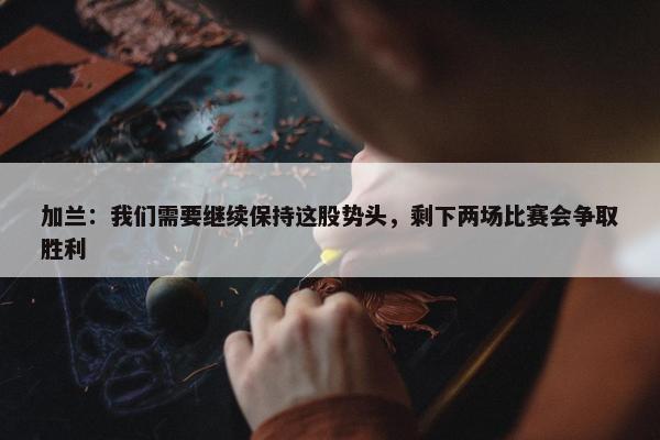 加兰：我们需要继续保持这股势头，剩下两场比赛会争取胜利