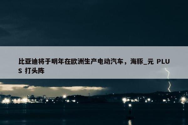 比亚迪将于明年在欧洲生产电动汽车，海豚_元 PLUS 打头阵