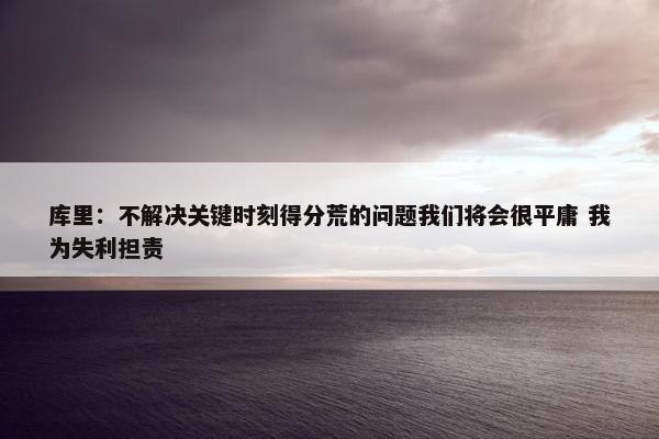 库里：不解决关键时刻得分荒的问题我们将会很平庸 我为失利担责