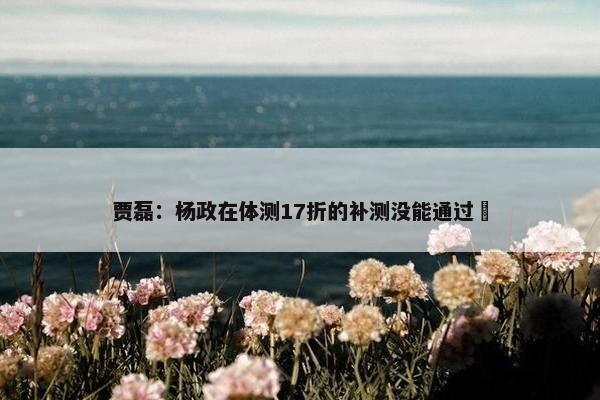 贾磊：杨政在体测17折的补测没能通过❎