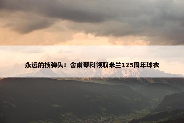 永远的核弹头！舍甫琴科领取米兰125周年球衣