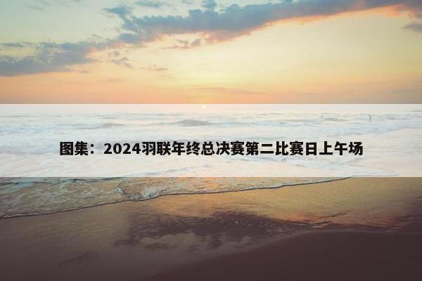 图集：2024羽联年终总决赛第二比赛日上午场