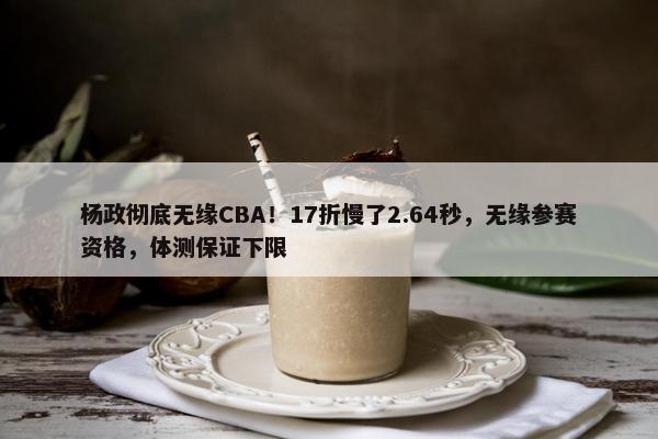 杨政彻底无缘CBA！17折慢了2.64秒，无缘参赛资格，体测保证下限