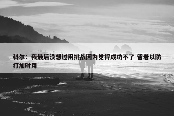 科尔：我最后没想过用挑战因为觉得成功不了 留着以防打加时用