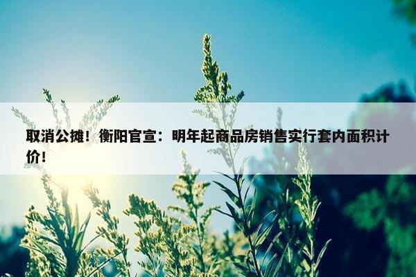 取消公摊！衡阳官宣：明年起商品房销售实行套内面积计价！