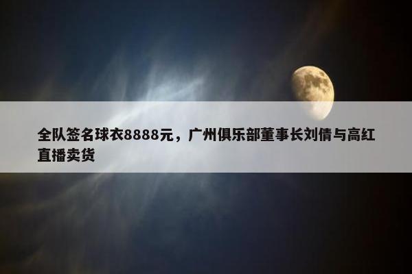 全队签名球衣8888元，广州俱乐部董事长刘倩与高红直播卖货