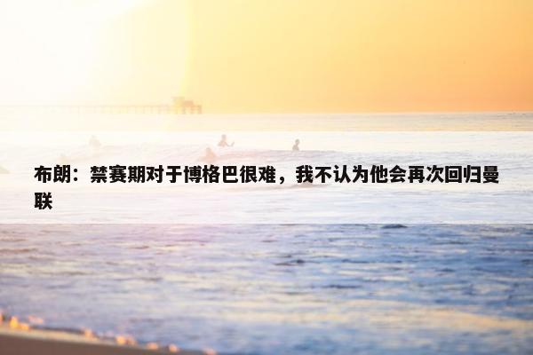 布朗：禁赛期对于博格巴很难，我不认为他会再次回归曼联