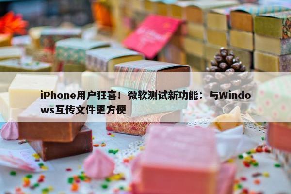 iPhone用户狂喜！微软测试新功能：与Windows互传文件更方便