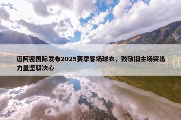 迈阿密国际发布2025赛季客场球衣，致敬旧主场突出力量坚毅决心