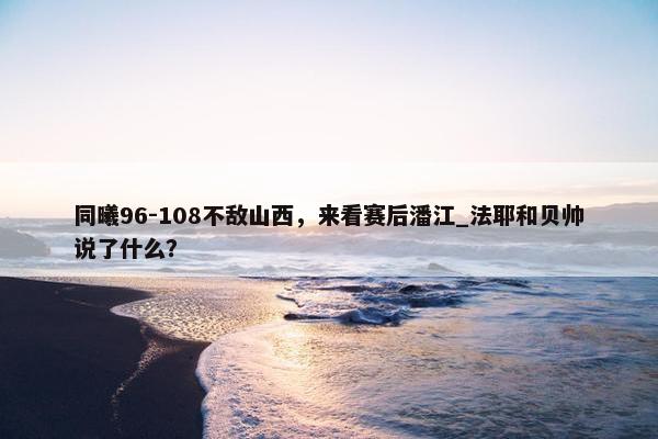 同曦96-108不敌山西，来看赛后潘江_法耶和贝帅说了什么？