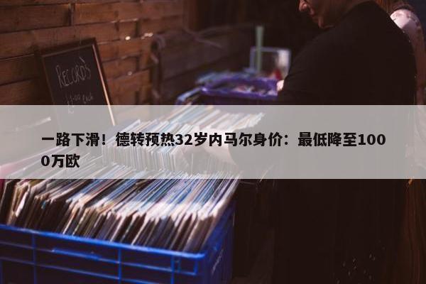 一路下滑！德转预热32岁内马尔身价：最低降至1000万欧