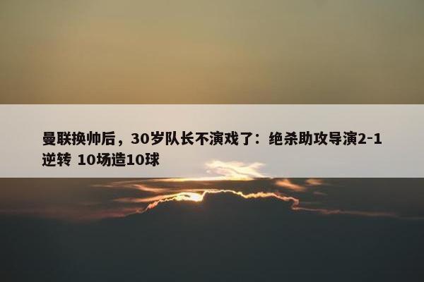 曼联换帅后，30岁队长不演戏了：绝杀助攻导演2-1逆转 10场造10球