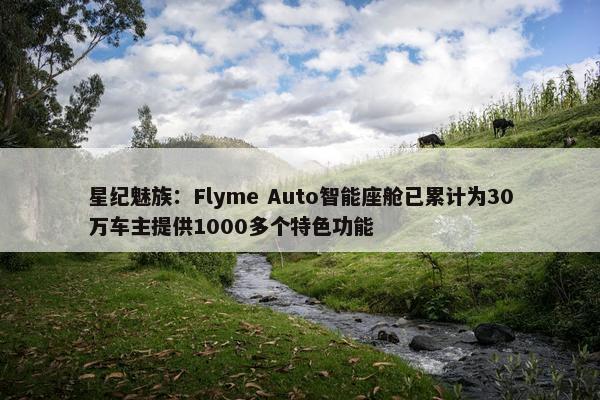 星纪魅族：Flyme Auto智能座舱已累计为30万车主提供1000多个特色功能