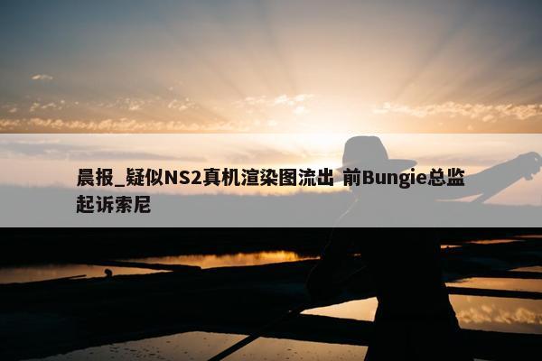 晨报_疑似NS2真机渲染图流出 前Bungie总监起诉索尼