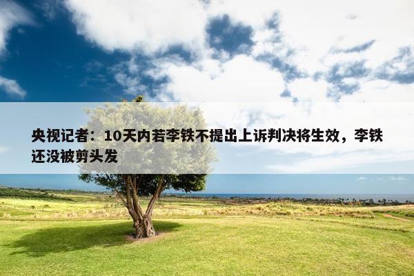 央视记者：10天内若李铁不提出上诉判决将生效，李铁还没被剪头发