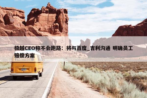 极越CEO称不会跑路：将与百度_吉利沟通 明确员工赔偿方案