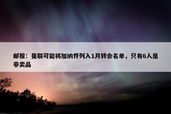 邮报：曼联可能将加纳乔列入1月转会名单，只有6人是非卖品