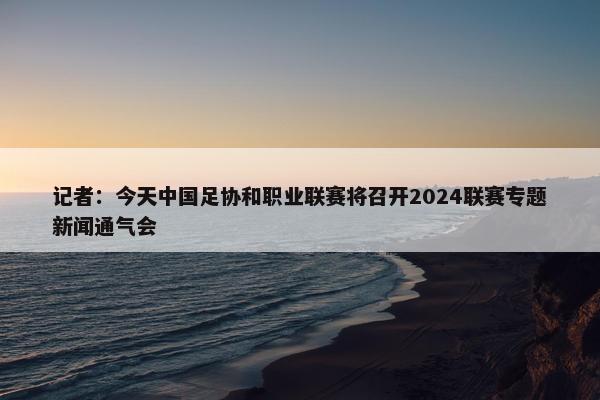 记者：今天中国足协和职业联赛将召开2024联赛专题新闻通气会