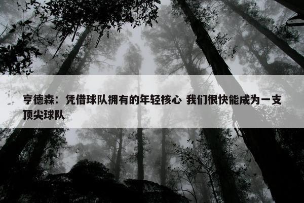 亨德森：凭借球队拥有的年轻核心 我们很快能成为一支顶尖球队