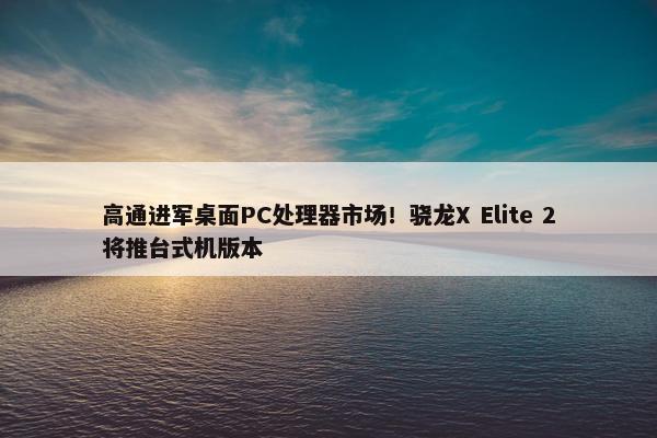 高通进军桌面PC处理器市场！骁龙X Elite 2将推台式机版本