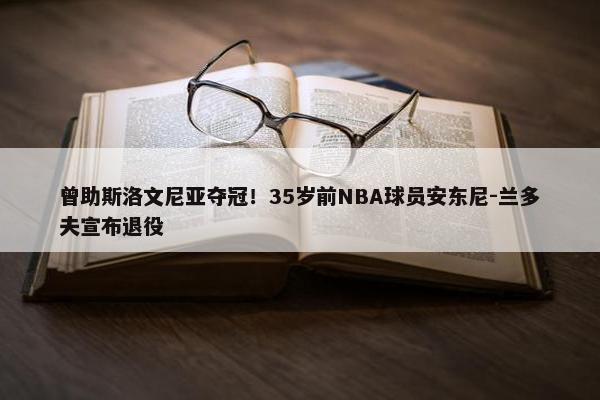 曾助斯洛文尼亚夺冠！35岁前NBA球员安东尼-兰多夫宣布退役