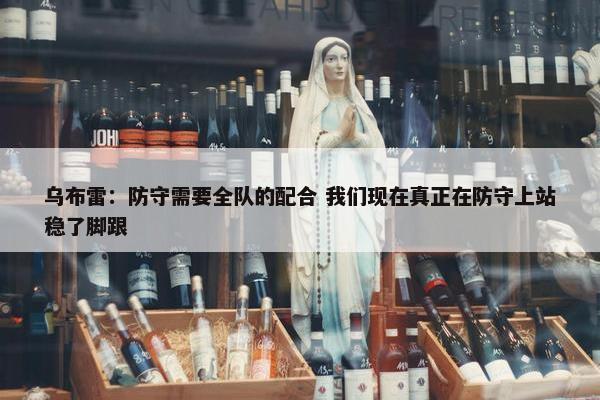 乌布雷：防守需要全队的配合 我们现在真正在防守上站稳了脚跟