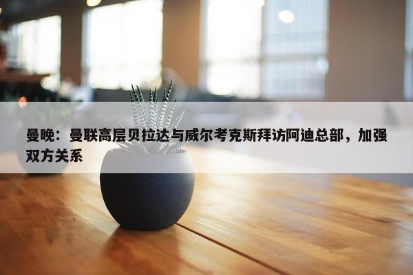 曼晚：曼联高层贝拉达与威尔考克斯拜访阿迪总部，加强双方关系