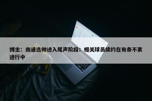 博主：南通选帅进入尾声阶段；相关球员续约在有条不紊进行中