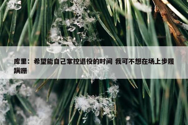 库里：希望能自己掌控退役的时间 我可不想在场上步履蹒跚