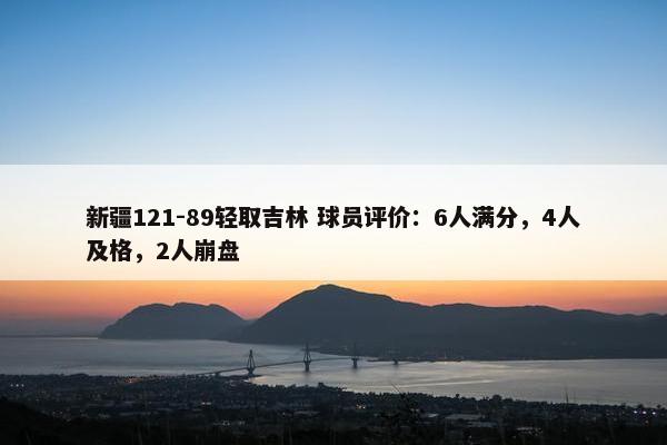 新疆121-89轻取吉林 球员评价：6人满分，4人及格，2人崩盘