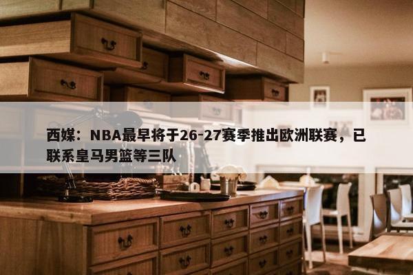 西媒：NBA最早将于26-27赛季推出欧洲联赛，已联系皇马男篮等三队