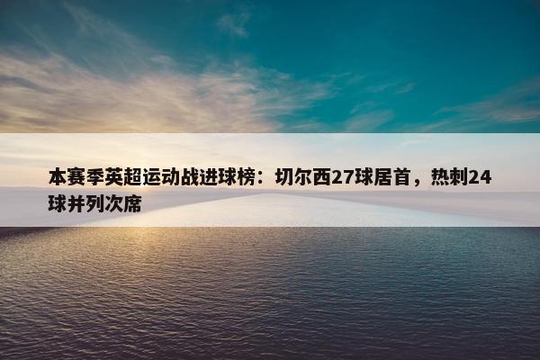 本赛季英超运动战进球榜：切尔西27球居首，热刺24球并列次席