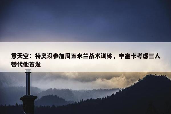 意天空：特奥没参加周五米兰战术训练，丰塞卡考虑三人替代他首发