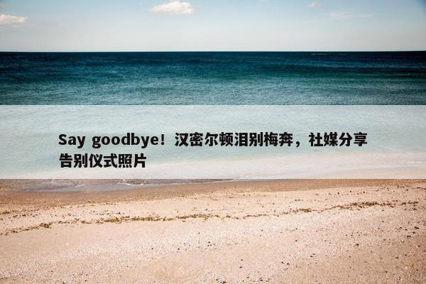 Say goodbye！汉密尔顿泪别梅奔，社媒分享告别仪式照片