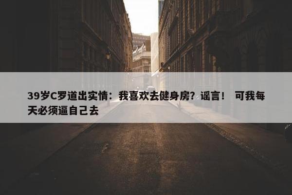 39岁C罗道出实情：我喜欢去健身房？谣言！ 可我每天必须逼自己去