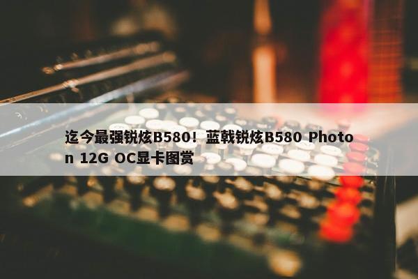 迄今最强锐炫B580！蓝戟锐炫B580 Photon 12G OC显卡图赏