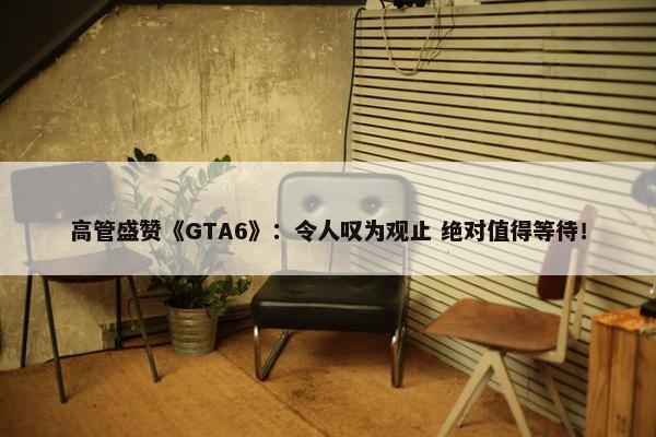 高管盛赞《GTA6》：令人叹为观止 绝对值得等待！