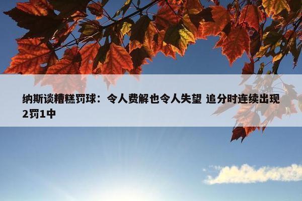 纳斯谈糟糕罚球：令人费解也令人失望 追分时连续出现2罚1中